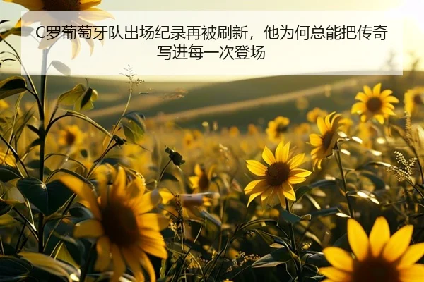 C罗葡萄牙队出场纪录再被刷新，他为何总能把传奇写进每一次登场